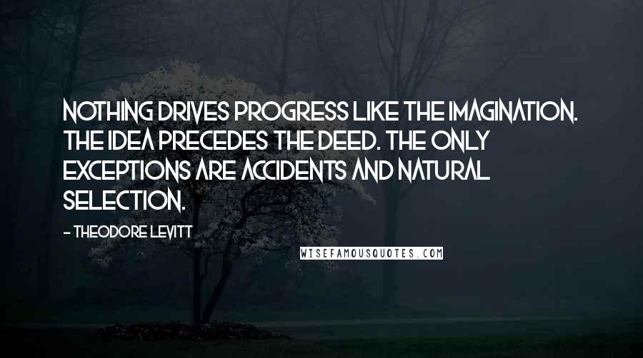 Theodore Levitt Quotes: Nothing drives progress like the imagination. The idea precedes the deed. The only exceptions are accidents and natural selection.