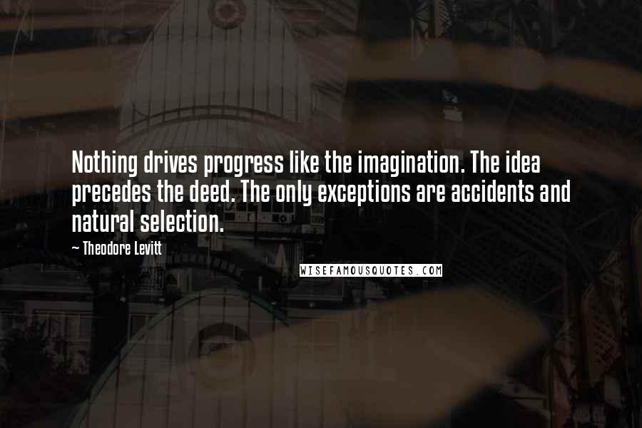 Theodore Levitt Quotes: Nothing drives progress like the imagination. The idea precedes the deed. The only exceptions are accidents and natural selection.