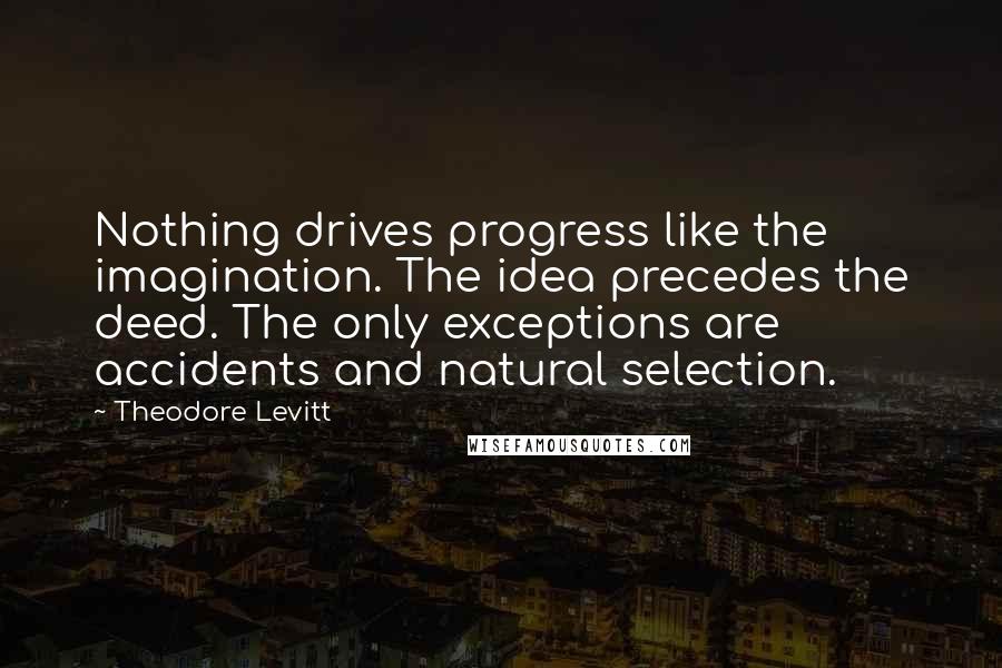 Theodore Levitt Quotes: Nothing drives progress like the imagination. The idea precedes the deed. The only exceptions are accidents and natural selection.