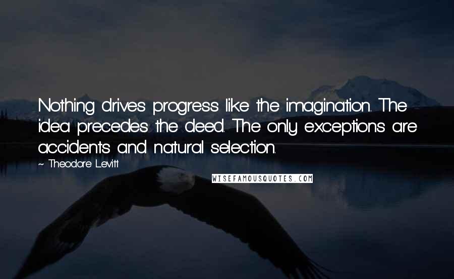 Theodore Levitt Quotes: Nothing drives progress like the imagination. The idea precedes the deed. The only exceptions are accidents and natural selection.