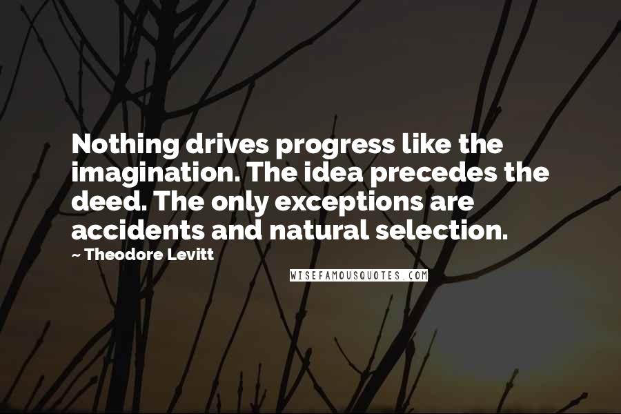 Theodore Levitt Quotes: Nothing drives progress like the imagination. The idea precedes the deed. The only exceptions are accidents and natural selection.