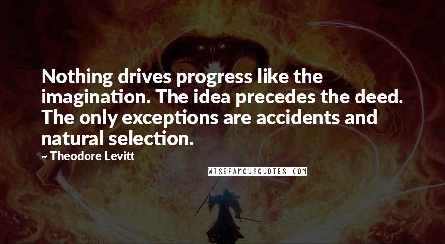 Theodore Levitt Quotes: Nothing drives progress like the imagination. The idea precedes the deed. The only exceptions are accidents and natural selection.