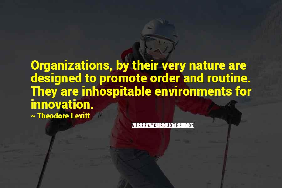 Theodore Levitt Quotes: Organizations, by their very nature are designed to promote order and routine. They are inhospitable environments for innovation.