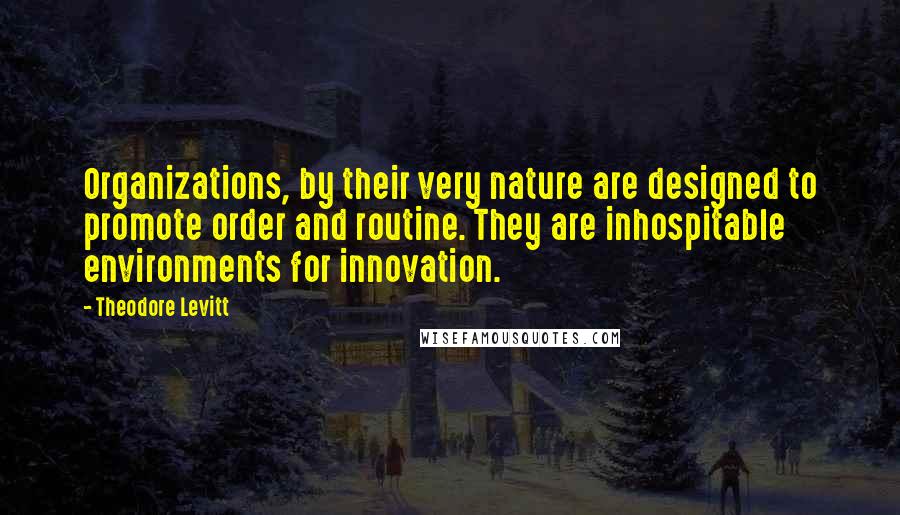 Theodore Levitt Quotes: Organizations, by their very nature are designed to promote order and routine. They are inhospitable environments for innovation.