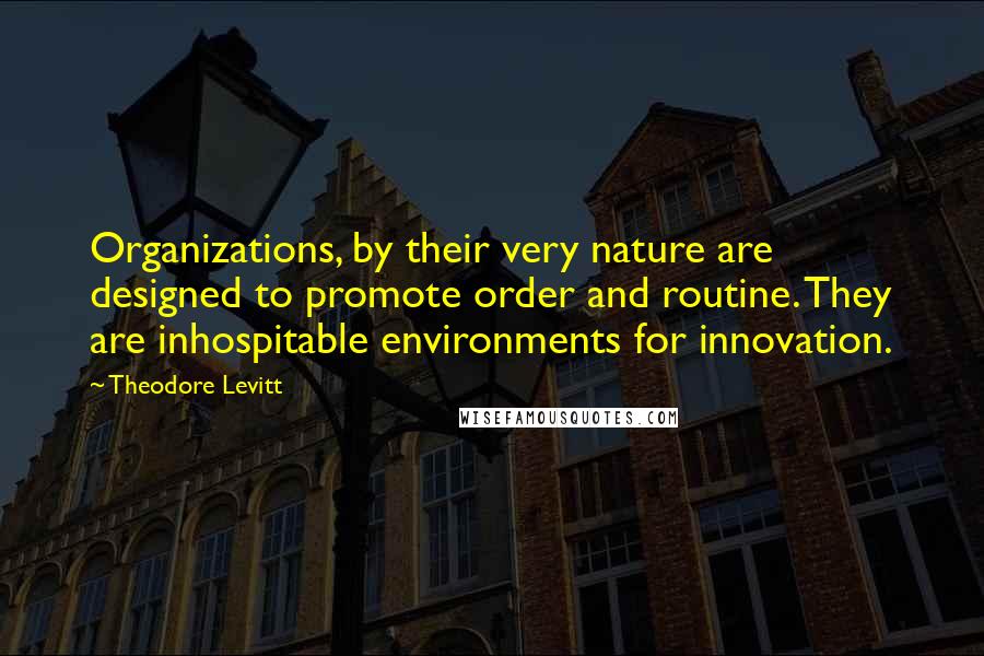 Theodore Levitt Quotes: Organizations, by their very nature are designed to promote order and routine. They are inhospitable environments for innovation.