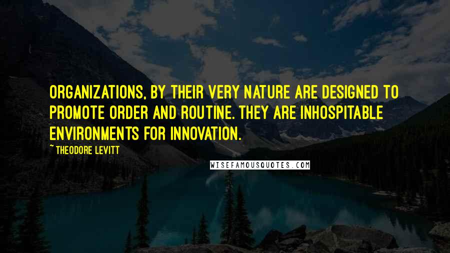 Theodore Levitt Quotes: Organizations, by their very nature are designed to promote order and routine. They are inhospitable environments for innovation.