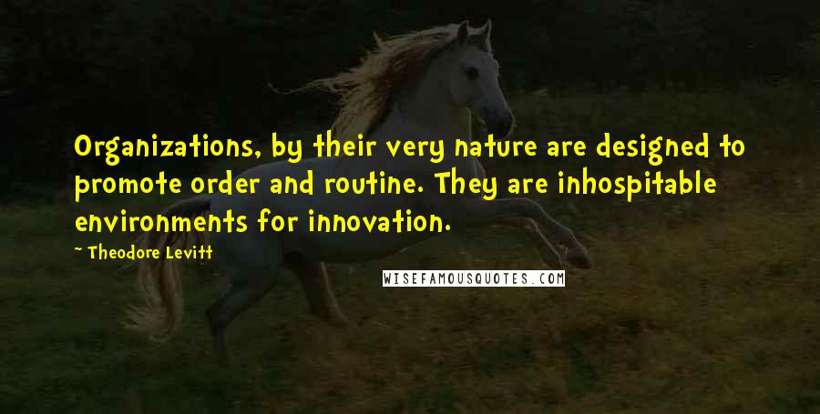 Theodore Levitt Quotes: Organizations, by their very nature are designed to promote order and routine. They are inhospitable environments for innovation.