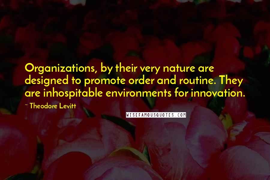 Theodore Levitt Quotes: Organizations, by their very nature are designed to promote order and routine. They are inhospitable environments for innovation.