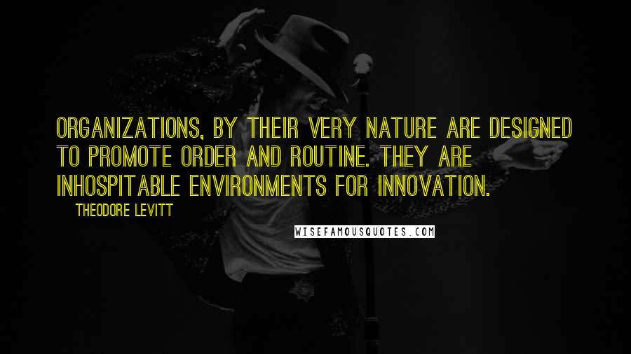 Theodore Levitt Quotes: Organizations, by their very nature are designed to promote order and routine. They are inhospitable environments for innovation.