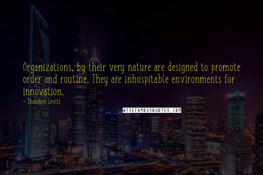 Theodore Levitt Quotes: Organizations, by their very nature are designed to promote order and routine. They are inhospitable environments for innovation.