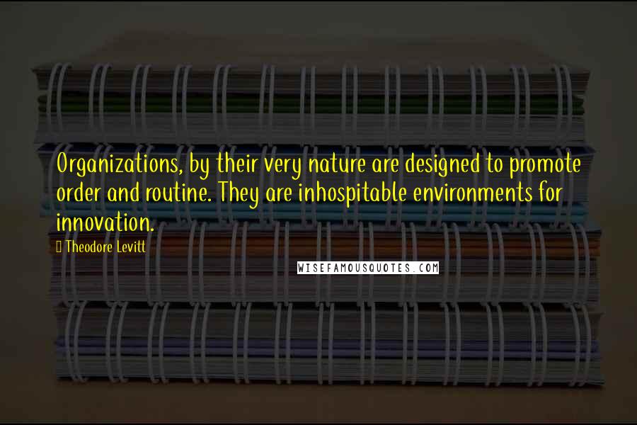 Theodore Levitt Quotes: Organizations, by their very nature are designed to promote order and routine. They are inhospitable environments for innovation.