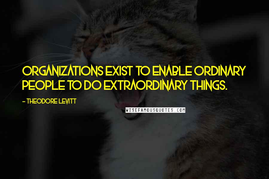 Theodore Levitt Quotes: Organizations exist to enable ordinary people to do extraordinary things.