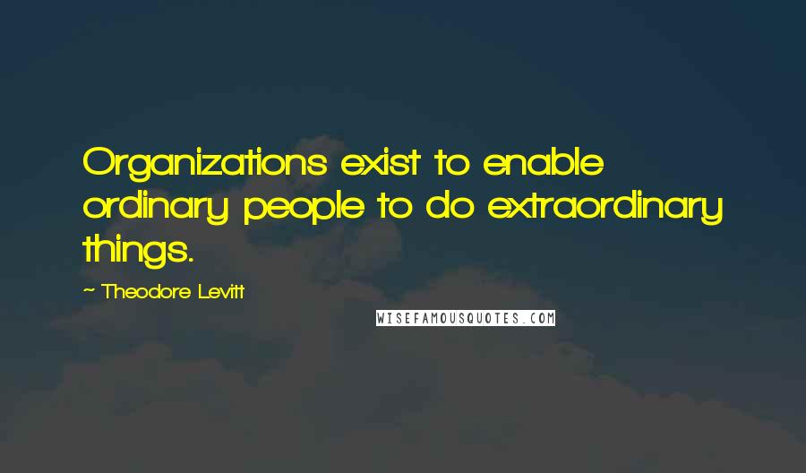 Theodore Levitt Quotes: Organizations exist to enable ordinary people to do extraordinary things.