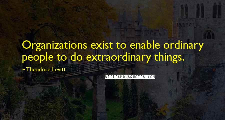 Theodore Levitt Quotes: Organizations exist to enable ordinary people to do extraordinary things.