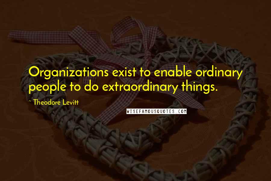 Theodore Levitt Quotes: Organizations exist to enable ordinary people to do extraordinary things.