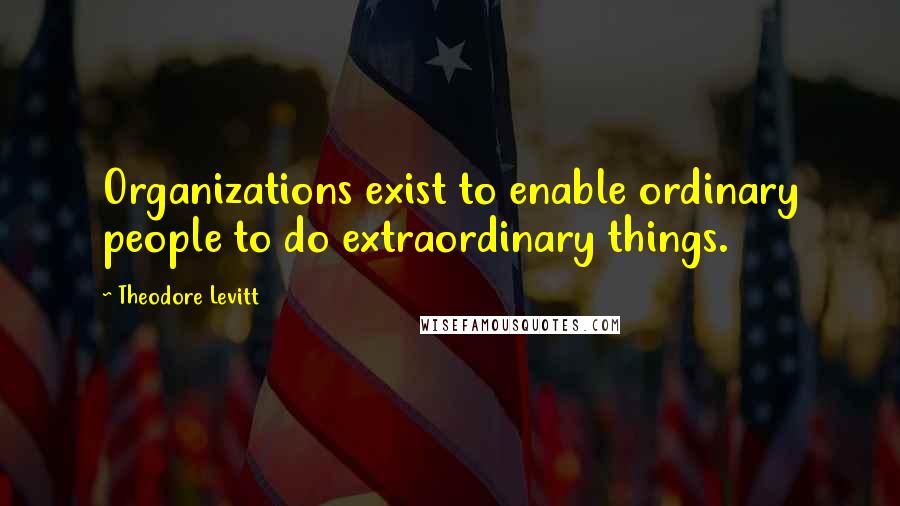 Theodore Levitt Quotes: Organizations exist to enable ordinary people to do extraordinary things.