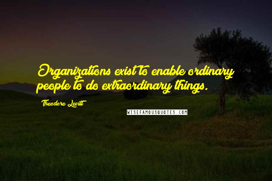 Theodore Levitt Quotes: Organizations exist to enable ordinary people to do extraordinary things.