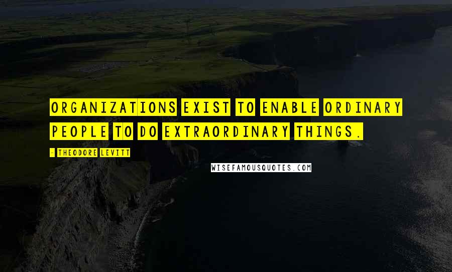 Theodore Levitt Quotes: Organizations exist to enable ordinary people to do extraordinary things.