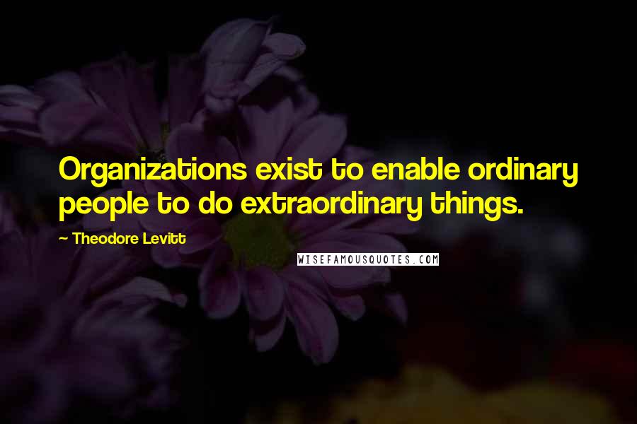 Theodore Levitt Quotes: Organizations exist to enable ordinary people to do extraordinary things.