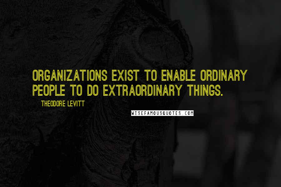 Theodore Levitt Quotes: Organizations exist to enable ordinary people to do extraordinary things.