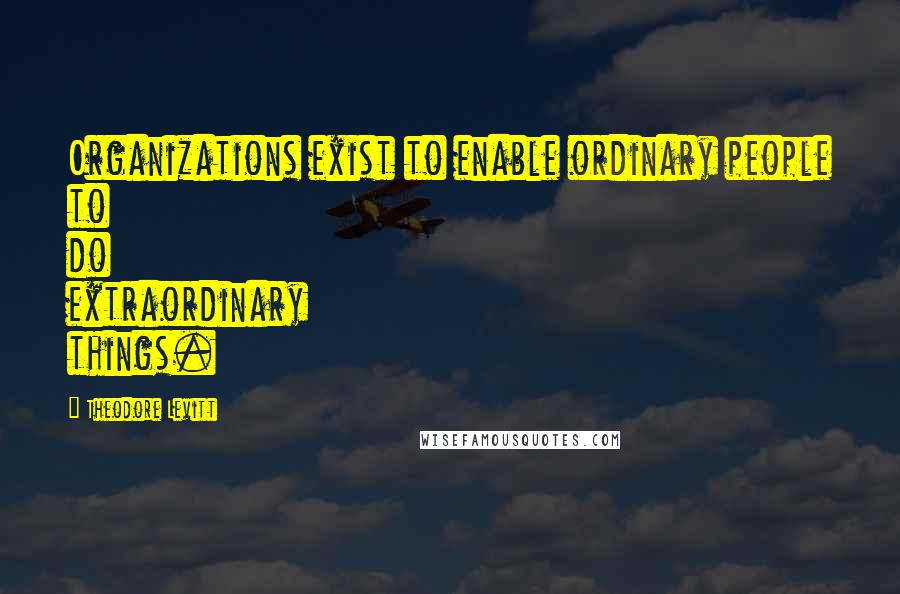 Theodore Levitt Quotes: Organizations exist to enable ordinary people to do extraordinary things.