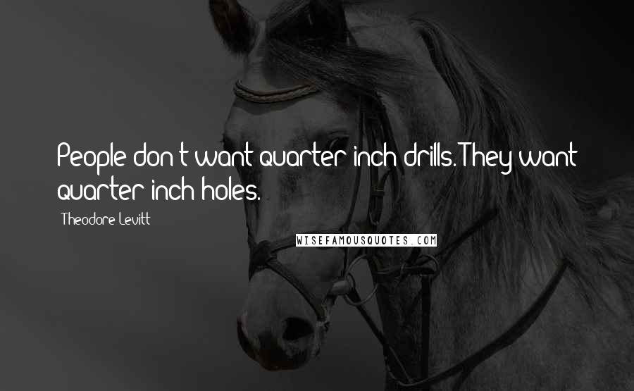 Theodore Levitt Quotes: People don't want quarter-inch drills. They want quarter-inch holes.