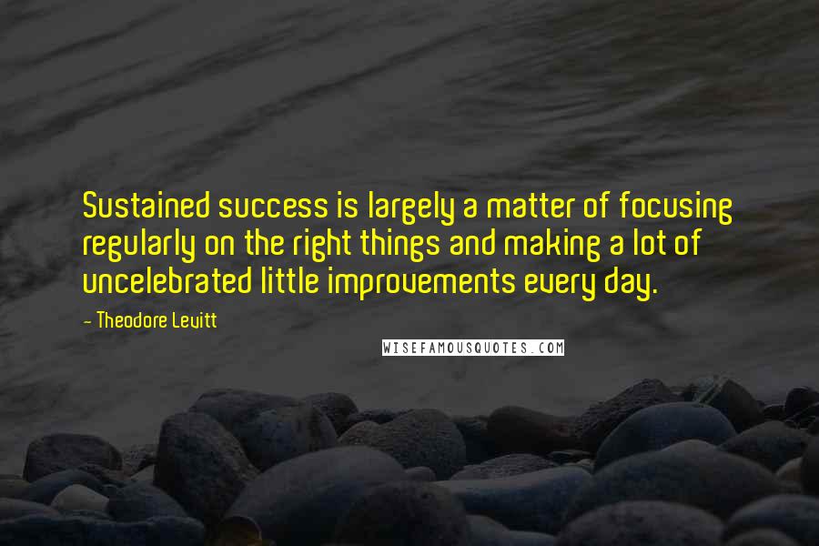 Theodore Levitt Quotes: Sustained success is largely a matter of focusing regularly on the right things and making a lot of uncelebrated little improvements every day.