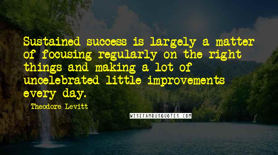 Theodore Levitt Quotes: Sustained success is largely a matter of focusing regularly on the right things and making a lot of uncelebrated little improvements every day.