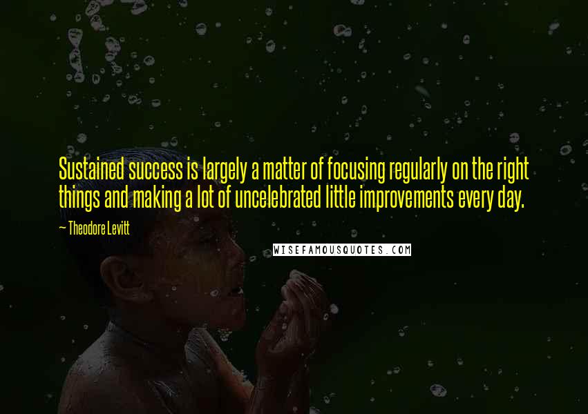 Theodore Levitt Quotes: Sustained success is largely a matter of focusing regularly on the right things and making a lot of uncelebrated little improvements every day.