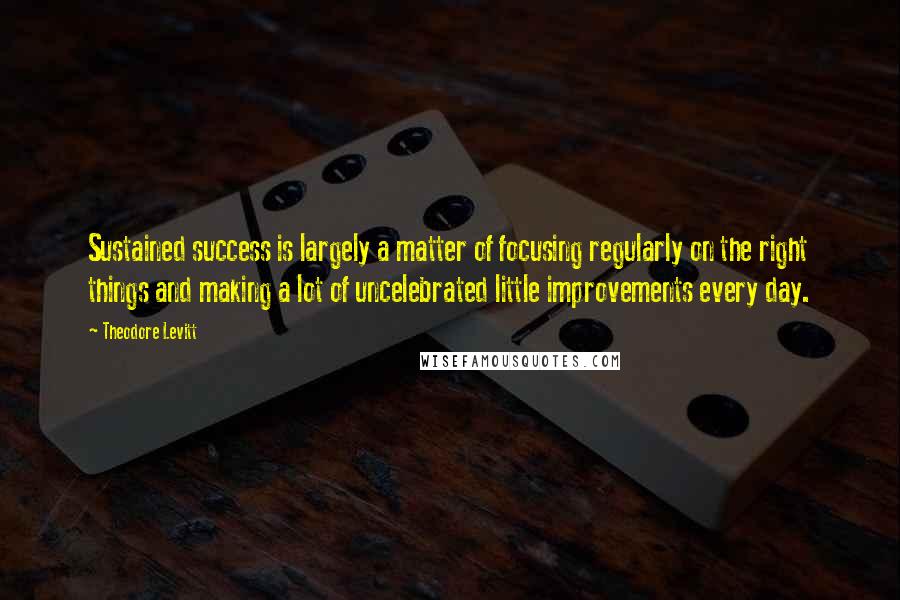 Theodore Levitt Quotes: Sustained success is largely a matter of focusing regularly on the right things and making a lot of uncelebrated little improvements every day.