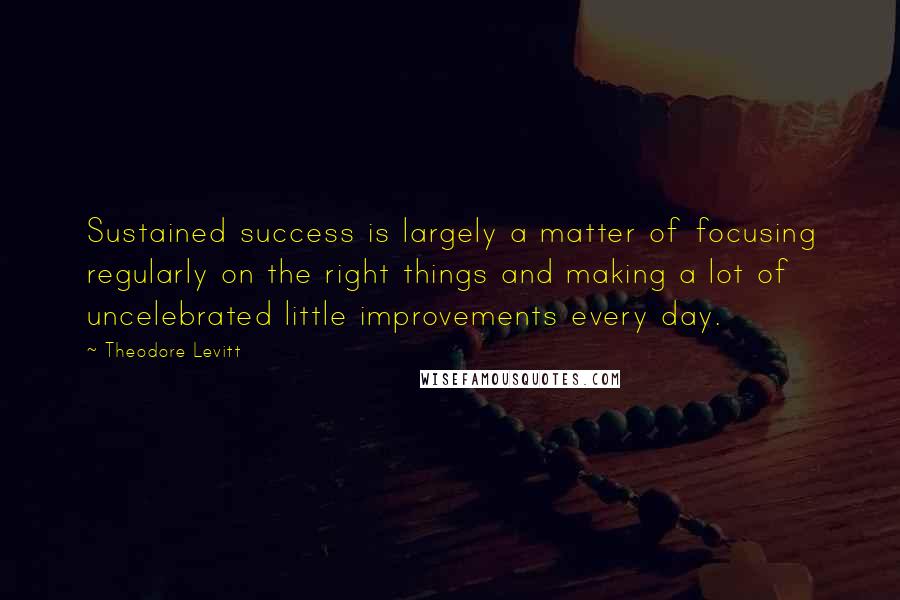 Theodore Levitt Quotes: Sustained success is largely a matter of focusing regularly on the right things and making a lot of uncelebrated little improvements every day.