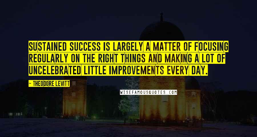 Theodore Levitt Quotes: Sustained success is largely a matter of focusing regularly on the right things and making a lot of uncelebrated little improvements every day.