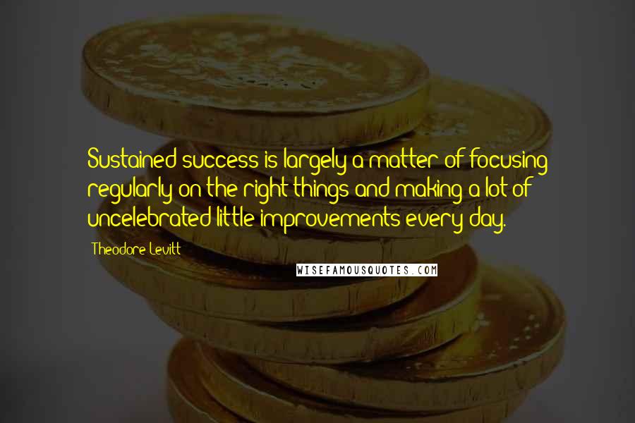 Theodore Levitt Quotes: Sustained success is largely a matter of focusing regularly on the right things and making a lot of uncelebrated little improvements every day.