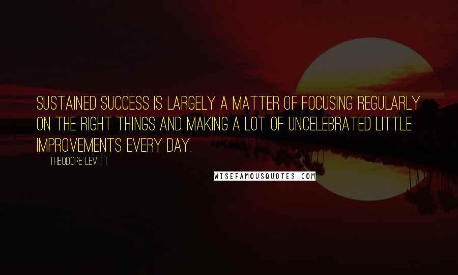 Theodore Levitt Quotes: Sustained success is largely a matter of focusing regularly on the right things and making a lot of uncelebrated little improvements every day.