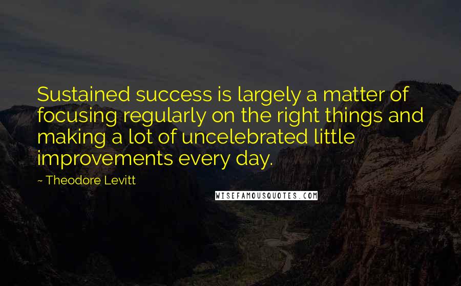 Theodore Levitt Quotes: Sustained success is largely a matter of focusing regularly on the right things and making a lot of uncelebrated little improvements every day.