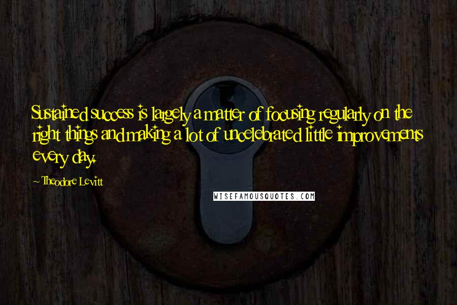 Theodore Levitt Quotes: Sustained success is largely a matter of focusing regularly on the right things and making a lot of uncelebrated little improvements every day.