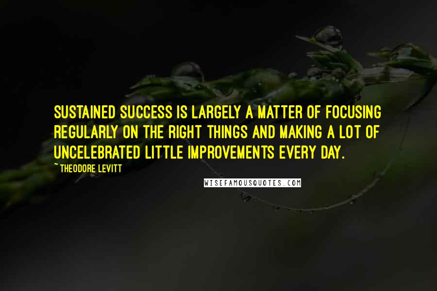 Theodore Levitt Quotes: Sustained success is largely a matter of focusing regularly on the right things and making a lot of uncelebrated little improvements every day.