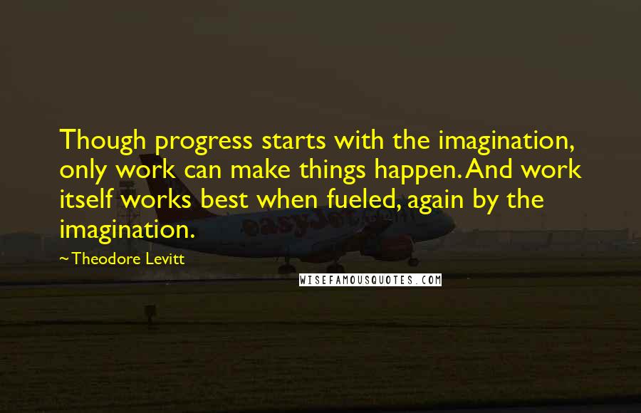 Theodore Levitt Quotes: Though progress starts with the imagination, only work can make things happen. And work itself works best when fueled, again by the imagination.