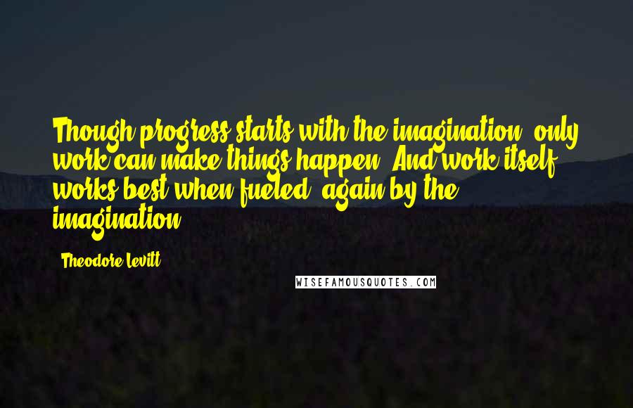 Theodore Levitt Quotes: Though progress starts with the imagination, only work can make things happen. And work itself works best when fueled, again by the imagination.