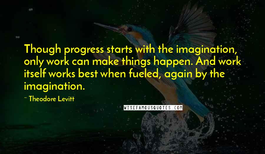 Theodore Levitt Quotes: Though progress starts with the imagination, only work can make things happen. And work itself works best when fueled, again by the imagination.