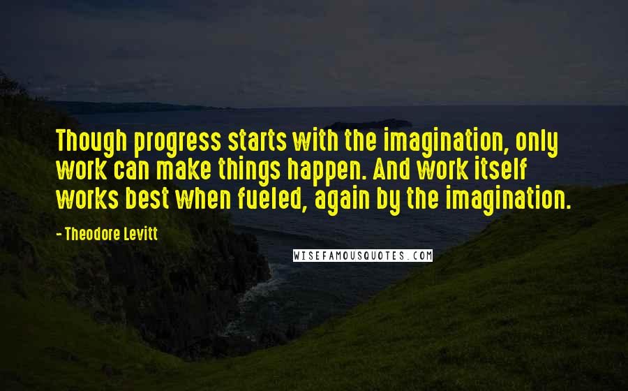 Theodore Levitt Quotes: Though progress starts with the imagination, only work can make things happen. And work itself works best when fueled, again by the imagination.