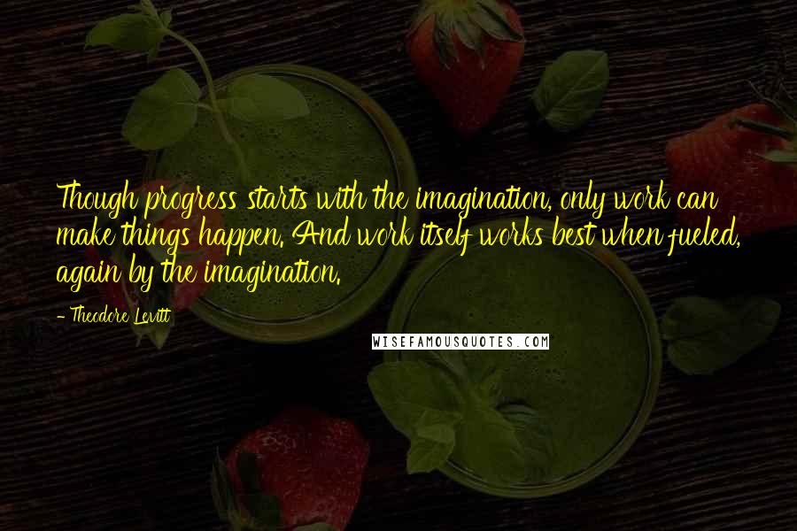 Theodore Levitt Quotes: Though progress starts with the imagination, only work can make things happen. And work itself works best when fueled, again by the imagination.