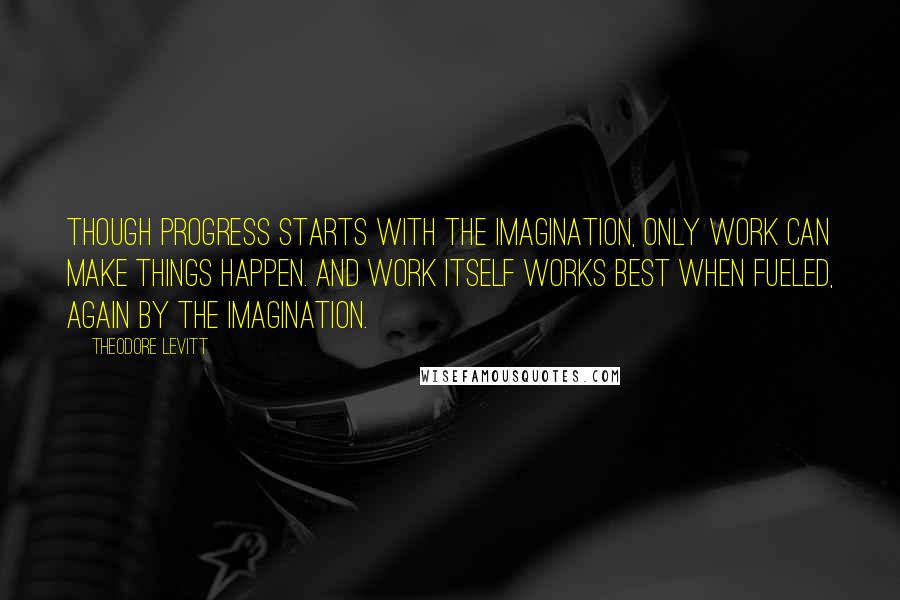 Theodore Levitt Quotes: Though progress starts with the imagination, only work can make things happen. And work itself works best when fueled, again by the imagination.