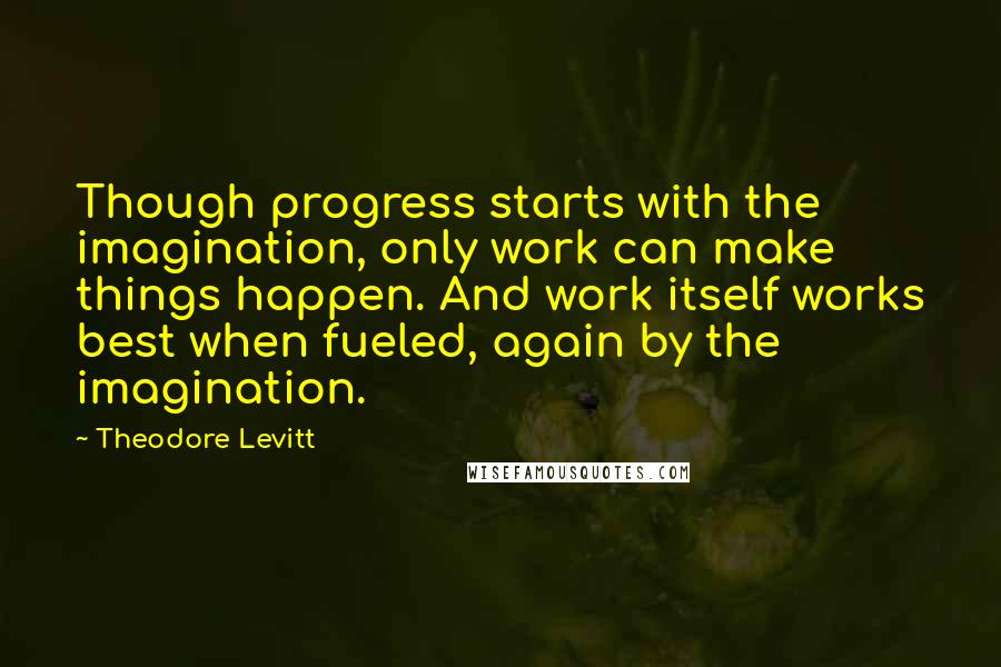 Theodore Levitt Quotes: Though progress starts with the imagination, only work can make things happen. And work itself works best when fueled, again by the imagination.