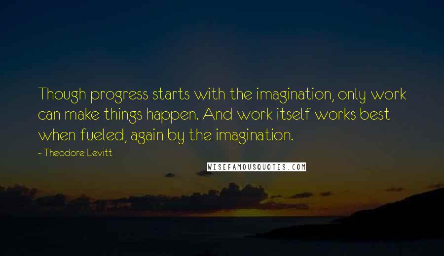 Theodore Levitt Quotes: Though progress starts with the imagination, only work can make things happen. And work itself works best when fueled, again by the imagination.