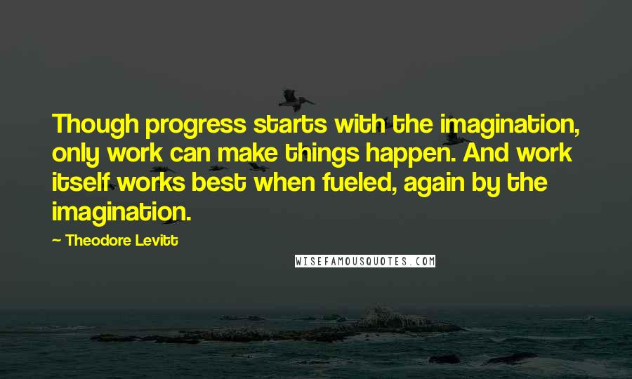 Theodore Levitt Quotes: Though progress starts with the imagination, only work can make things happen. And work itself works best when fueled, again by the imagination.