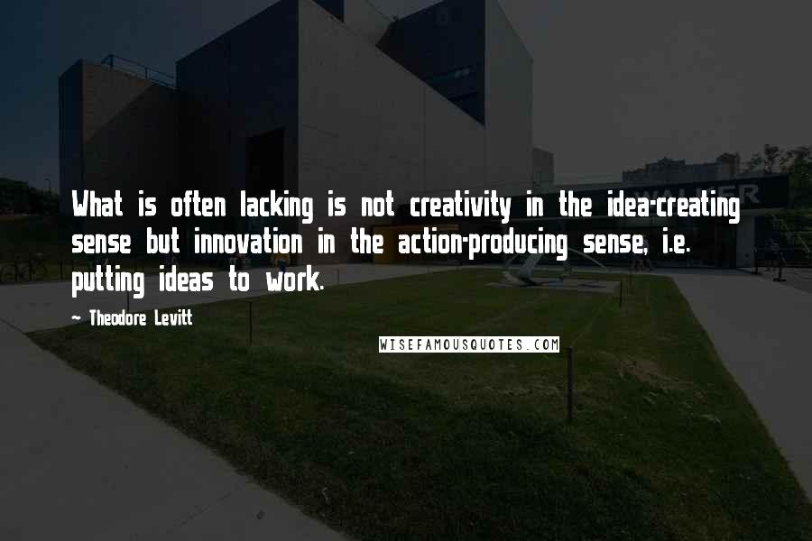 Theodore Levitt Quotes: What is often lacking is not creativity in the idea-creating sense but innovation in the action-producing sense, i.e. putting ideas to work.