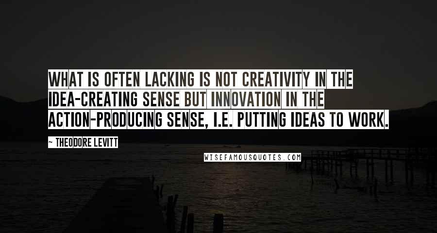 Theodore Levitt Quotes: What is often lacking is not creativity in the idea-creating sense but innovation in the action-producing sense, i.e. putting ideas to work.