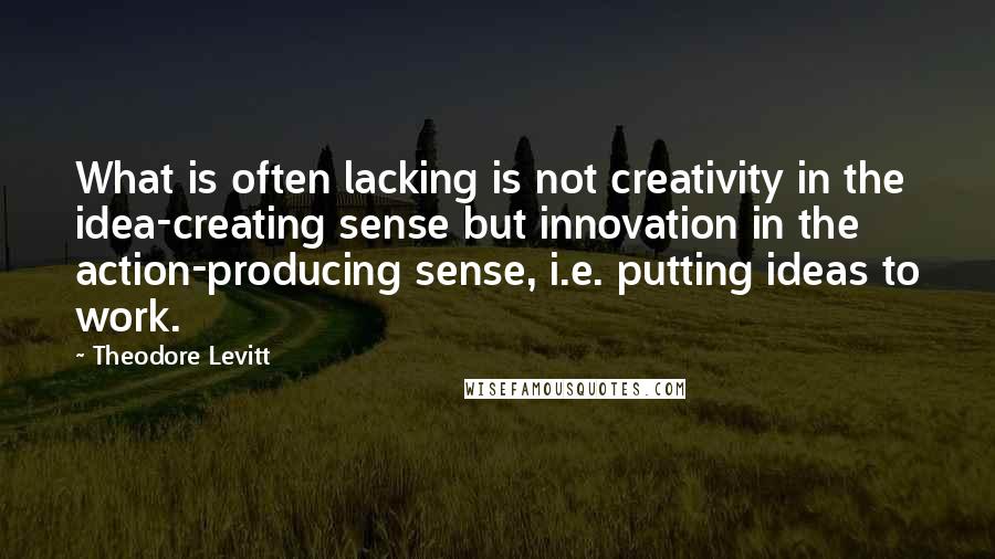 Theodore Levitt Quotes: What is often lacking is not creativity in the idea-creating sense but innovation in the action-producing sense, i.e. putting ideas to work.