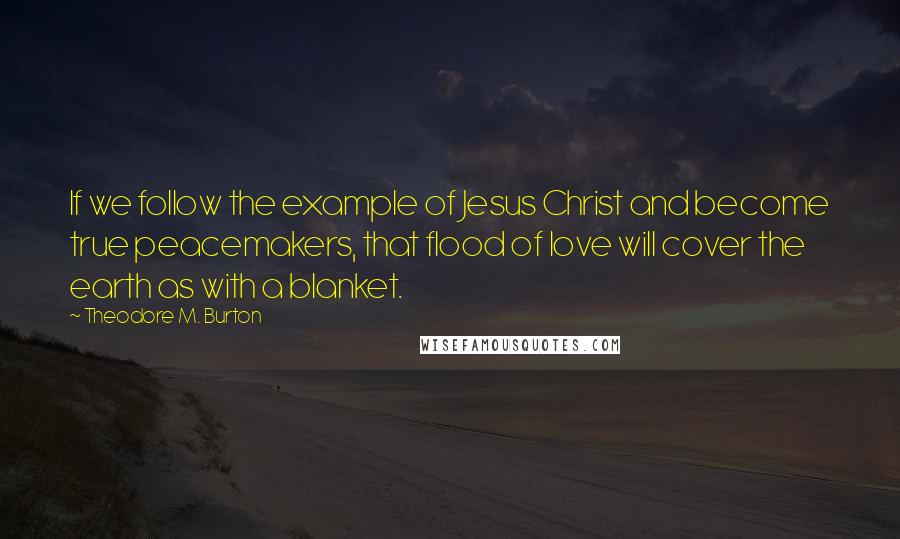 Theodore M. Burton Quotes: If we follow the example of Jesus Christ and become true peacemakers, that flood of love will cover the earth as with a blanket.